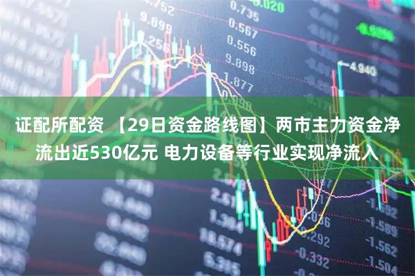 证配所配资 【29日资金路线图】两市主力资金净流出近530亿元 电力设备等行业实现净流入