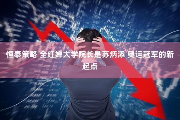 恒泰策略 全红婵大学院长是苏炳添 奥运冠军的新起点