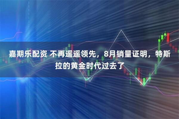 嘉期乐配资 不再遥遥领先，8月销量证明，特斯拉的黄金时代过去了