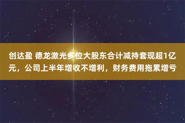 创达盈 德龙激光多位大股东合计减持套现超1亿元，公司上半年增收不增利，财务费用拖累增亏