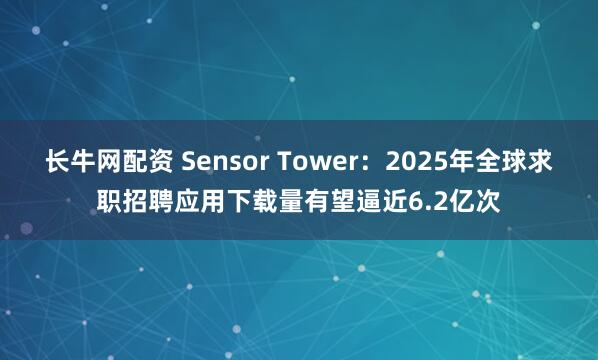 长牛网配资 Sensor Tower：2025年全球求职招聘应用下载量有望逼近6.2亿次