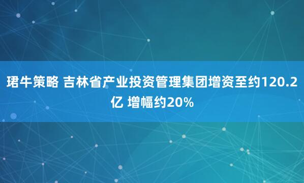 珺牛策略 吉林省产业投资管理集团增资至约120.2亿 增幅约20%