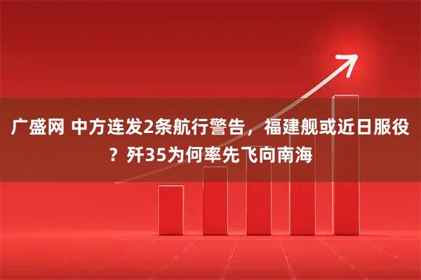 广盛网 中方连发2条航行警告，福建舰或近日服役？歼35为何率先飞向南海