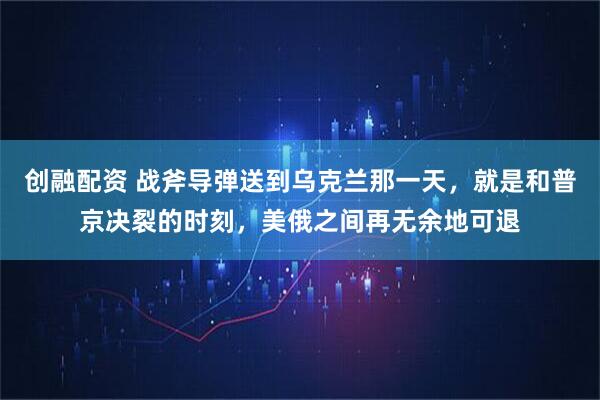 创融配资 战斧导弹送到乌克兰那一天，就是和普京决裂的时刻，美俄之间再无余地可退