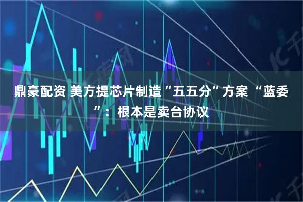 鼎豪配资 美方提芯片制造“五五分”方案 “蓝委”：根本是卖台协议