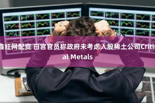 鑫红网配资 白宫官员称政府未考虑入股稀土公司Critical Metals