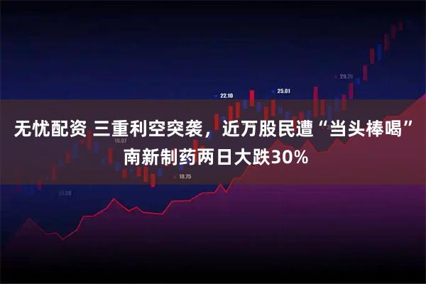 无忧配资 三重利空突袭，近万股民遭“当头棒喝” 南新制药两日大跌30%
