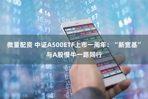 微量配资 中证A500ETF上市一周年：“新宽基”与A股慢牛一路同行
