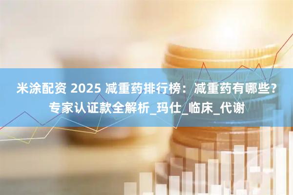 米涂配资 2025 减重药排行榜:减重药有哪些?专家认证款全解析_玛仕_临床_代谢
