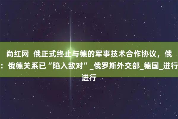 尚红网  俄正式终止与德的军事技术合作协议，俄：俄德关系已“陷入敌对”_俄罗斯外交部_德国_进行