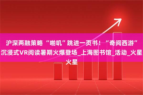 沪深两融策略 “啪叽”跳进一页书！“奇阅西游”沉浸式VR阅读暑期火爆登场_上海图书馆_活动_火星